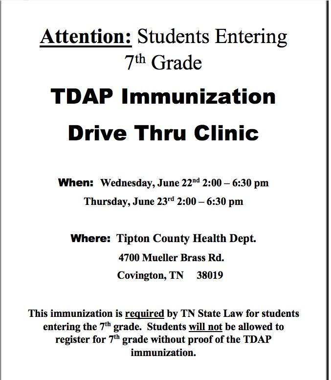 Attention: Students Entering 7th Grade TDAP Immunization Drive Thru Clinic  When:	Wednesday, June 22nd 2:00 – 6:30 pm Thursday, June 23rd 2:00 – 6:30 pm  Where:	 Tipton County Health Dept.       4700 Mueller Brass Rd.       Covington, TN     38019  This immunization is required by TN State Law for students entering the 7th grade.  Students will not be allowed to register for 7th grade without proof of the TDAP immunization.